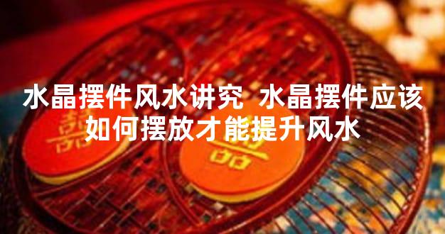 水晶摆件风水讲究  水晶摆件应该如何摆放才能提升风水